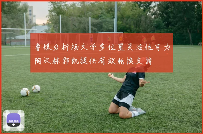 鲁媒分析杨文学多位置灵活性可为陶汉林郭凯提供有效轮换支持