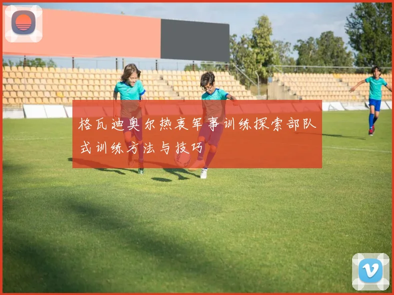 格瓦迪奥尔热衷军事训练探索部队式训练方法与技巧