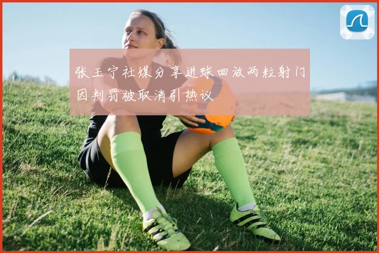 张玉宁社媒分享进球回放两粒射门因判罚被取消引热议