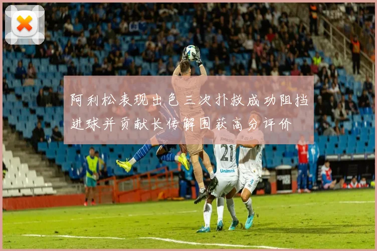 阿利松表现出色三次扑救成功阻挡进球并贡献长传解围获高分评价
