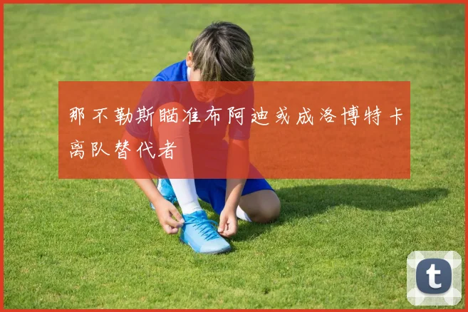 那不勒斯瞄准布阿迪或成洛博特卡离队替代者
