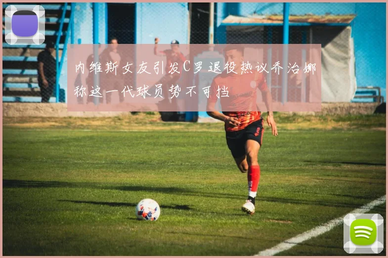 内维斯女友引发C罗退役热议乔治娜称这一代球员势不可挡