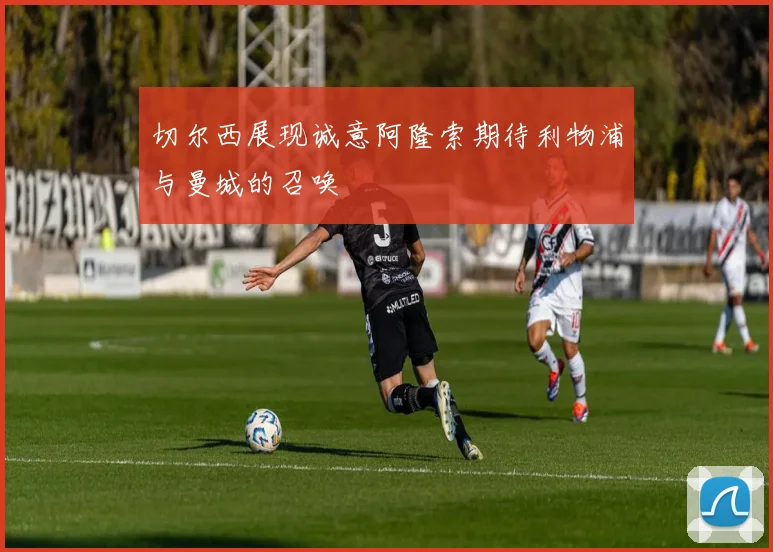 切尔西展现诚意阿隆索期待利物浦与曼城的召唤
