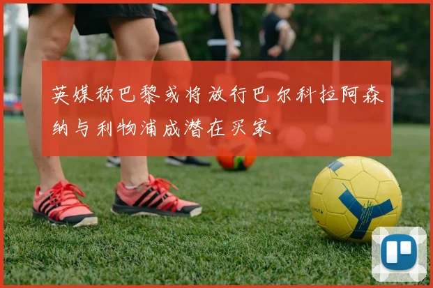 英媒称巴黎或将放行巴尔科拉阿森纳与利物浦成潜在买家