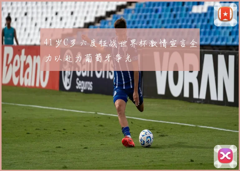 41岁C罗六度征战世界杯激情宣言全力以赴为葡萄牙争光