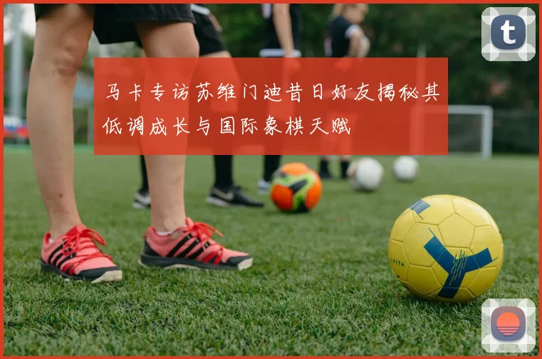 马卡专访苏维门迪昔日好友揭秘其低调成长与国际象棋天赋