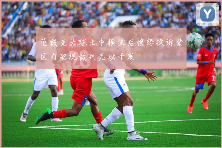 范戴克头球击中横梁后愤怒投诉禁区内犯规裁判无动于衷