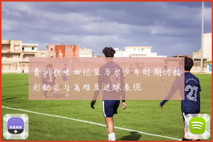 青训教练回忆亚马尔少年时期的精彩配合与高难度进球表现