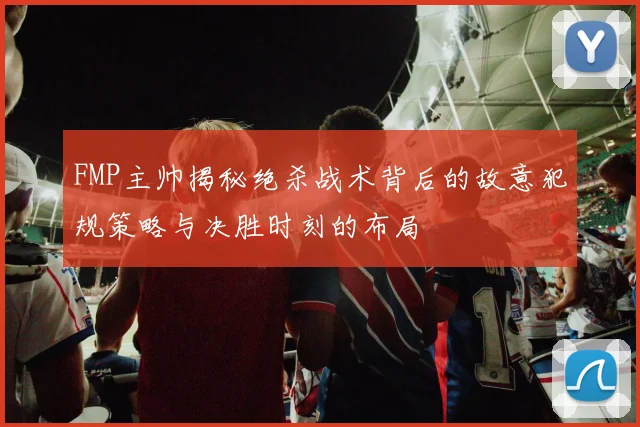 FMP主帅揭秘绝杀战术背后的故意犯规策略与决胜时刻的布局