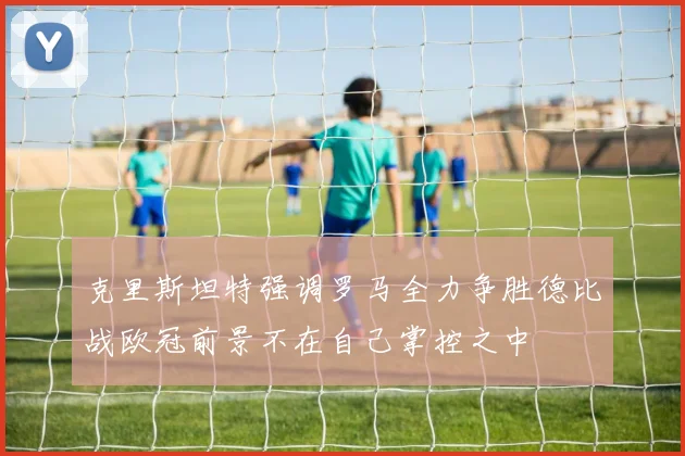 克里斯坦特强调罗马全力争胜德比战欧冠前景不在自己掌控之中