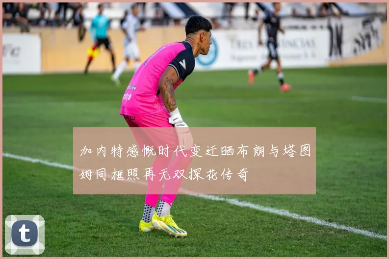 加内特感慨时代变迁晒布朗与塔图姆同框照再无双探花传奇