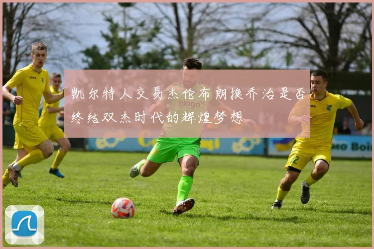 凯尔特人交易杰伦布朗换乔治是否终结双杰时代的辉煌梦想
