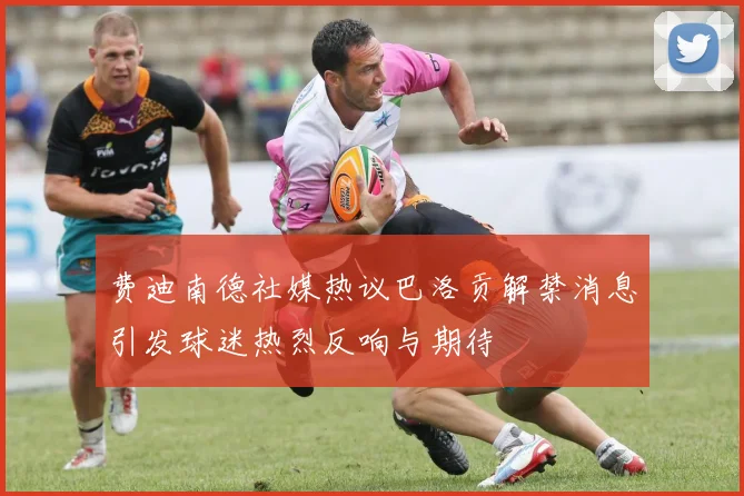 费迪南德社媒热议巴洛贡解禁消息引发球迷热烈反响与期待