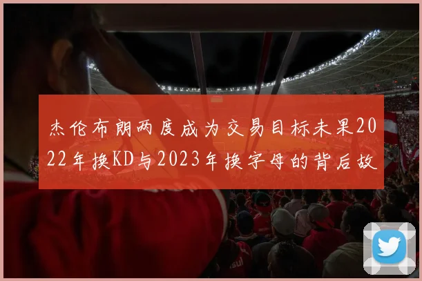 杰伦布朗两度成为交易目标未果2022年换KD与2023年换字母的背后故事