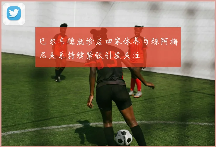 巴尔韦德就诊后回家休养与琼阿梅尼关系持续紧张引发关注