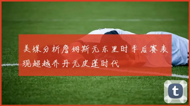 美媒分析詹姆斯无东里时季后赛表现超越乔丹无皮蓬时代