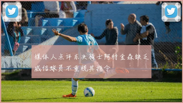 媒体人点评东决骑士阿特金森缺乏威信球员不重视其指令