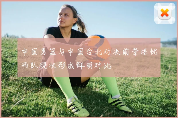 中国男篮与中国台北对决前景堪忧两队现状形成鲜明对比