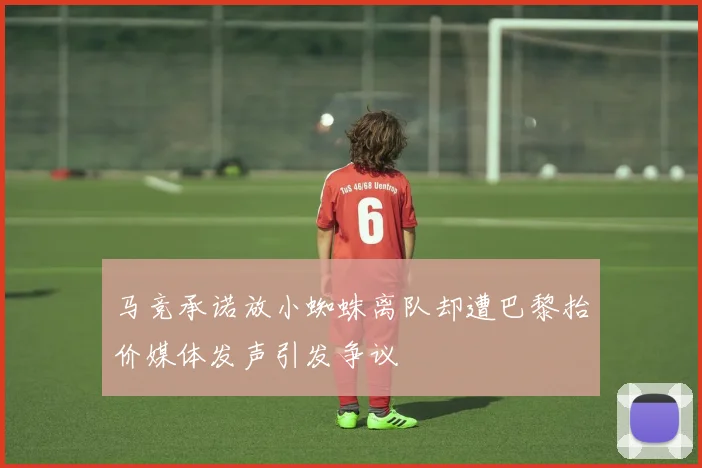 马竞承诺放小蜘蛛离队却遭巴黎抬价媒体发声引发争议